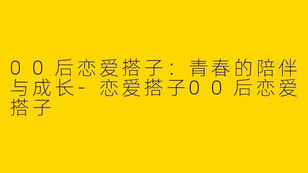 00后恋爱搭子：青春的陪伴与成长-恋爱搭子00后恋爱搭子