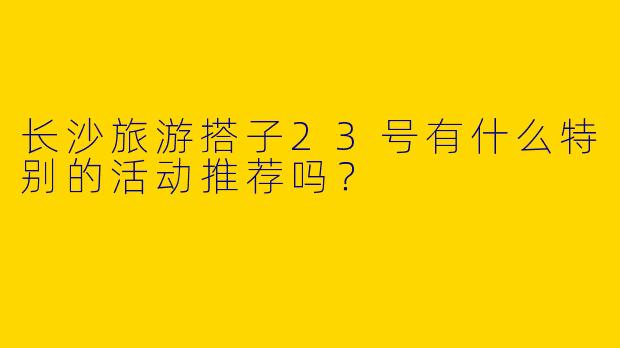长沙旅游搭子23号有什么特别的活动推荐吗？