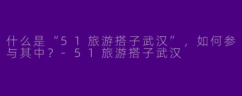什么是“51旅游搭子武汉”，如何参与其中？