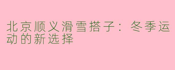 北京顺义滑雪搭子：冬季运动的新选择