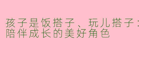 孩子是饭搭子、玩儿搭子：陪伴成长的美好角色