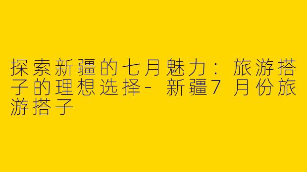 探索新疆的七月魅力：旅游搭子的理想选择-新疆7月份旅游搭子