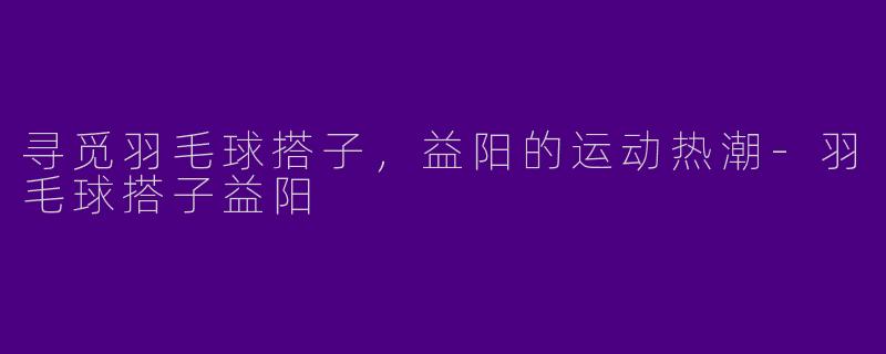 寻觅羽毛球搭子,益阳的运动热潮