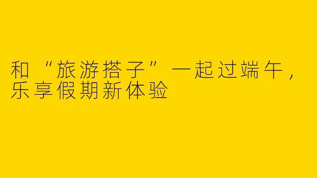 和“旅游搭子”一起过端午，乐享假期新体验