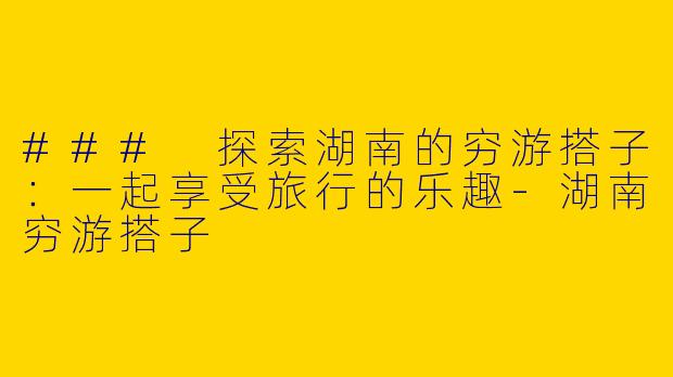 ### 探索湖南的穷游搭子：一起享受旅行的乐趣