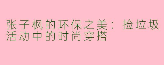 张子枫的环保之美：捡垃圾活动中的时尚穿搭