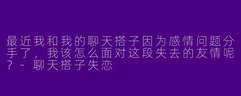 最近我和我的聊天搭子因为感情问题分手了,我该怎么面对这段失去的友情呢?