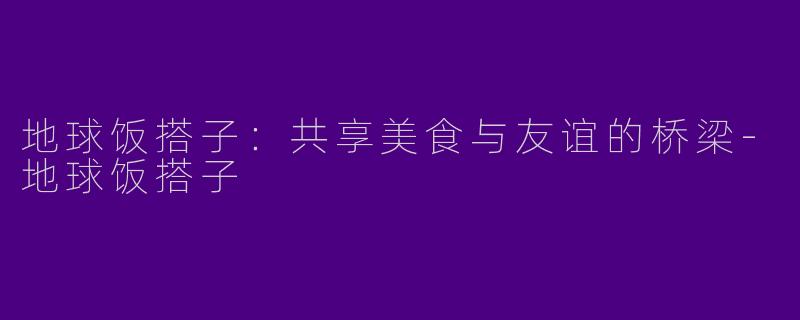 地球饭搭子：共享美食与友谊的桥梁-地球饭搭子