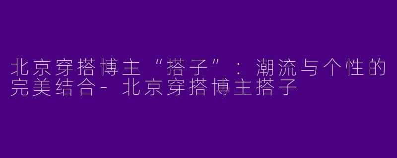 北京穿搭博主“搭子”：潮流与个性的完美结合