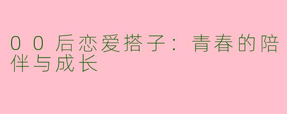 00后恋爱搭子：青春的陪伴与成长