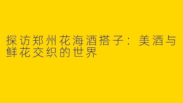 探访郑州花海酒搭子：美酒与鲜花交织的世界