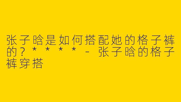 张子晗是如何搭配她的格子裤的?****