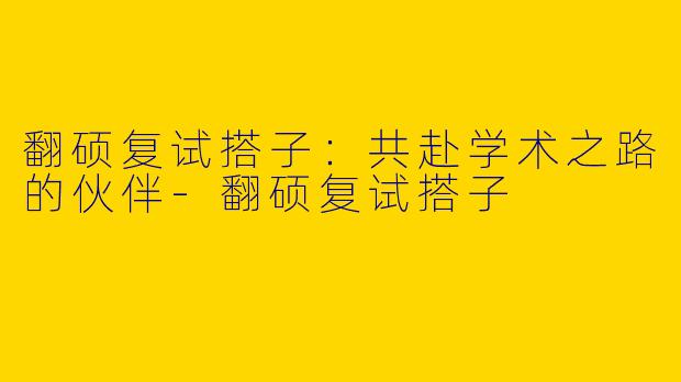 翻硕复试搭子：共赴学术之路的伙伴-翻硕复试搭子