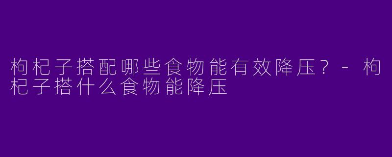 枸杞子搭配哪些食物能有效降压？-枸杞子搭什么食物能降压