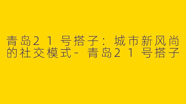 青岛21号搭子：城市新风尚的社交模式-青岛21号搭子