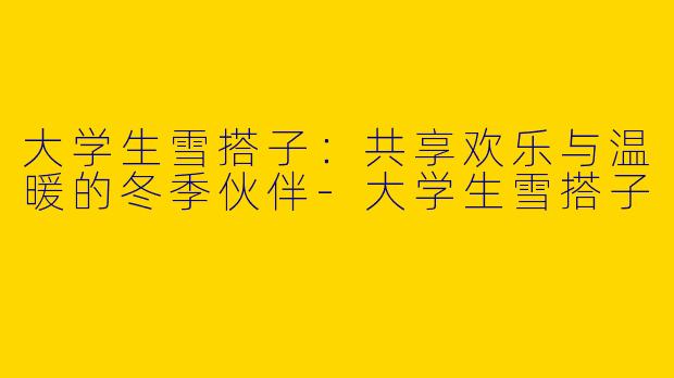大学生雪搭子：共享欢乐与温暖的冬季伙伴-大学生雪搭子