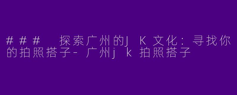 ### 探索广州的JK文化：寻找你的拍照搭子-广州jk拍照搭子