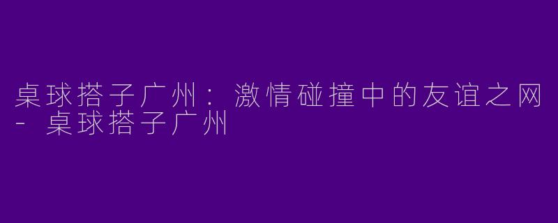 桌球搭子广州：激情碰撞中的友谊之网-桌球搭子广州