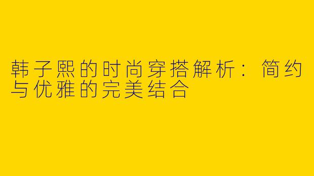 韩子熙的时尚穿搭解析：简约与优雅的完美结合