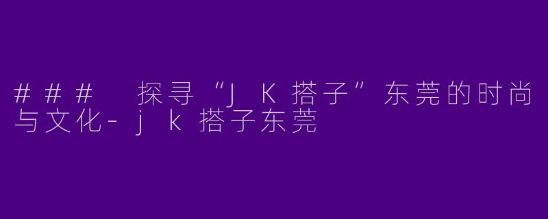 ### 探寻“JK搭子”东莞的时尚与文化-jk搭子东莞