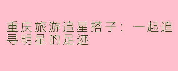 重庆旅游追星搭子:一起追寻明星的足迹
