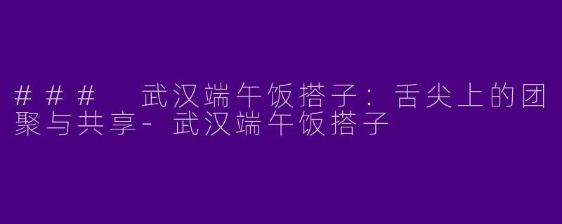 ### 武汉端午饭搭子：舌尖上的团聚与共享-武汉端午饭搭子