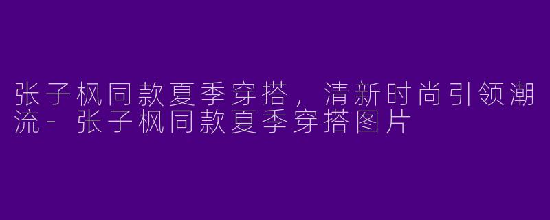张子枫同款夏季穿搭，清新时尚引领潮流-张子枫同款夏季穿搭图片
