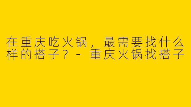 在重庆吃火锅，最需要找什么样的搭子？-重庆火锅找搭子