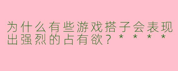 为什么有些游戏搭子会表现出强烈的占有欲?****