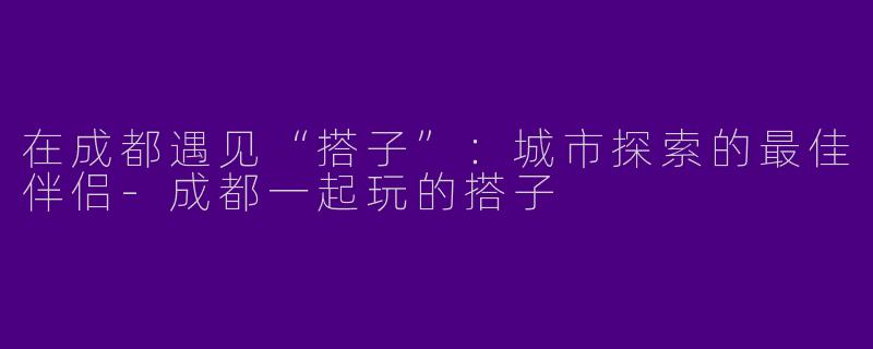 在成都遇见“搭子”：城市探索的最佳伴侣-成都一起玩的搭子
