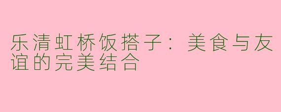 乐清虹桥饭搭子：美食与友谊的完美结合