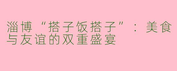 淄博“搭子饭搭子”:美食与友谊的双重盛宴