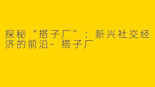 探秘“搭子厂”:新兴社交经济的前沿
