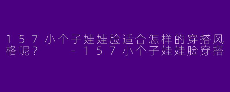157小个子娃娃脸适合怎样的穿搭风格呢？  