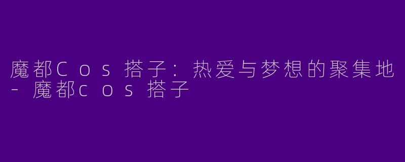 魔都Cos搭子：热爱与梦想的聚集地-魔都cos搭子