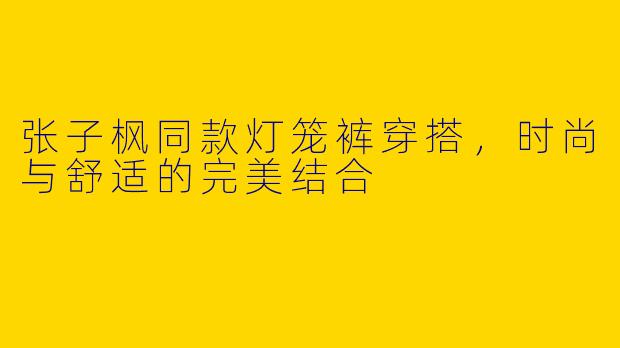 张子枫同款灯笼裤穿搭，时尚与舒适的完美结合