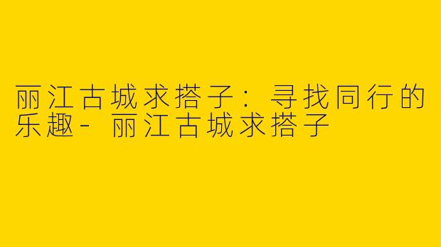 丽江古城求搭子：寻找同行的乐趣-丽江古城求搭子