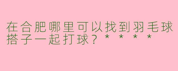 在合肥哪里可以找到羽毛球搭子一起打球？****