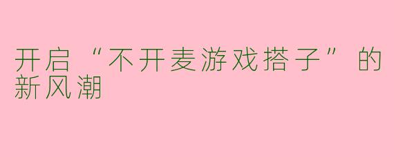 开启“不开麦游戏搭子”的新风潮