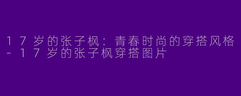 17岁的张子枫：青春时尚的穿搭风格-17岁的张子枫穿搭图片