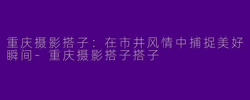 重庆摄影搭子：在市井风情中捕捉美好瞬间-重庆摄影搭子搭子