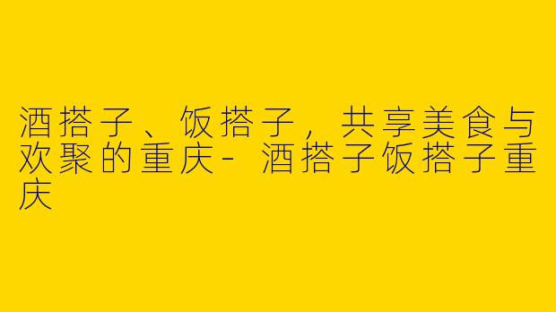 酒搭子、饭搭子,共享美食与欢聚的重庆