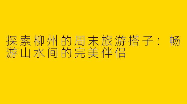 探索柳州的周末旅游搭子：畅游山水间的完美伴侣