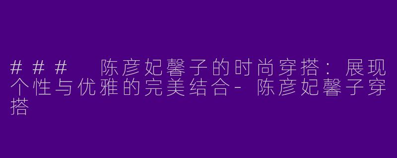 ### 陈彦妃馨子的时尚穿搭：展现个性与优雅的完美结合-陈彦妃馨子穿搭