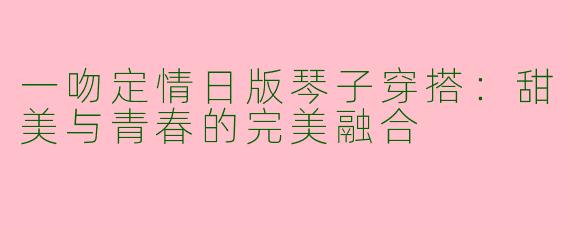 一吻定情日版琴子穿搭:甜美与青春的完美融合
