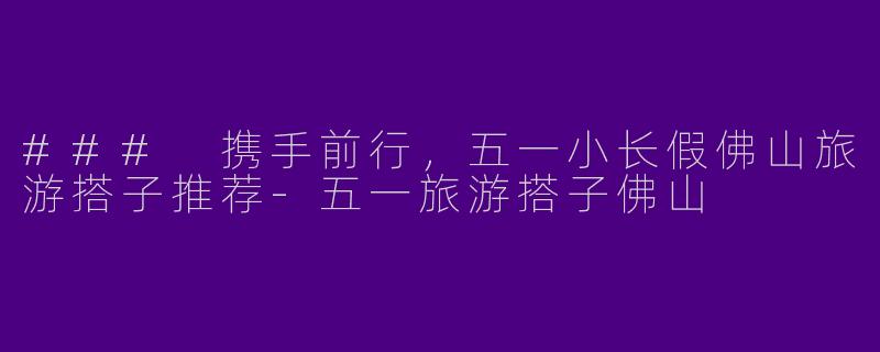 ### 携手前行，五一小长假佛山旅游搭子推荐-五一旅游搭子佛山