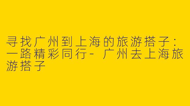 寻找广州到上海的旅游搭子：一路精彩同行-广州去上海旅游搭子