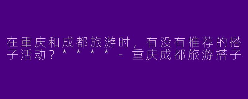 在重庆和成都旅游时,有没有推荐的搭子活动?****