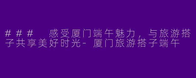 ### 感受厦门端午魅力，与旅游搭子共享美好时光