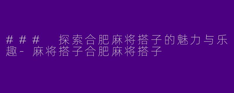 ### 探索合肥麻将搭子的魅力与乐趣-麻将搭子合肥麻将搭子